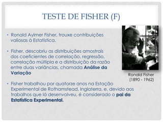TESTE DE FISHER (F)
• Ronald Aylmer Fisher, trouxe contribuições
valiosas à Estatística.
• Fisher, descobriu as distribuições amostrais
dos coeficientes de correlação, regressão,
correlação múltipla e a distribuição da razão
entre duas variâncias, chamada Análise da
Variação
• Fisher trabalhou por quatorze anos na Estação
Experimental de Rothamstead, Inglaterra, e, devido aos
trabalhos que lá desenvolveu, é considerado o pai da
Estatística Experimental.
Ronald Fisher
(1890 - 1962)
 
