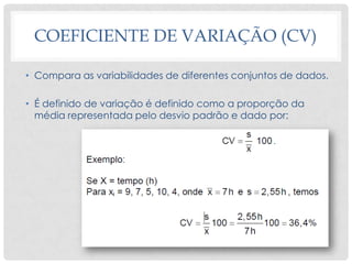 COEFICIENTE DE VARIAÇÃO (CV)
• Compara as variabilidades de diferentes conjuntos de dados.
• É definido de variação é definido como a proporção da
média representada pelo desvio padrão e dado por:
 