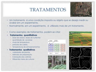 TRATAMENTOS
• Um tratamento é uma condição imposta ou objeto que se deseja medir ou
avaliar em um experimento.
• Normalmente, em um experimento, é utilizado mais de um tratamento.
• Como exemplos de tratamentos, podem-se citar:
• Tratamentos quantitativos
• Dose de adubo, doses de nutrientes
• quantidade de sacarose
• níveis de temperatura
• períodos de coleta,
• Temperaturas de armazenamentos
• Tratamentos qualitativos
• variedades de plantas
• Métodos de preparação
• Coloração das colônias
• Diferentes meios de culturas
 