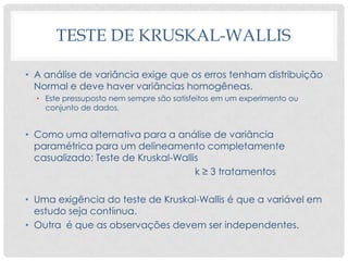 TESTE DE KRUSKAL-WALLIS
• A análise de variância exige que os erros tenham distribuição
Normal e deve haver variâncias homogêneas.
• Este pressuposto nem sempre são satisfeitos em um experimento ou
conjunto de dados.
• Como uma alternativa para a análise de variância
paramétrica para um delineamento completamente
casualizado: Teste de Kruskal-Wallis
k ≥ 3 tratamentos
• Uma exigência do teste de Kruskal-Wallis é que a variável em
estudo seja contíınua.
• Outra é que as observações devem ser independentes.
 