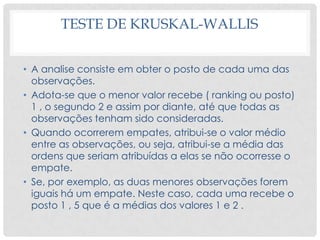 TESTE DE KRUSKAL-WALLIS
• A analise consiste em obter o posto de cada uma das
observações.
• Adota-se que o menor valor recebe ( ranking ou posto)
1 , o segundo 2 e assim por diante, até que todas as
observações tenham sido consideradas.
• Quando ocorrerem empates, atribui-se o valor médio
entre as observações, ou seja, atribui-se a média das
ordens que seriam atribuídas a elas se não ocorresse o
empate.
• Se, por exemplo, as duas menores observações forem
iguais há um empate. Neste caso, cada uma recebe o
posto 1 , 5 que é a médias dos valores 1 e 2 .
 