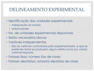 DELINEAMENTO EXPERIMENTAL
• Identificação das unidades experimentais
• Adequação ao ensaio
• Uniformidade
• No. de unidades experimentais disponíveis
• Serão necessários blocos
• Variáveis independentes
• São as variáveis controladas pelo experimentador, e que se
pretende testar se produzem algum efeito numa (ou várias)
variável-resposta.
• Fatores fixos: número fixo de níveis
• Fatores aleatórios: amostra aleatória de níveis
 