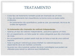 TRATAMENTO
• Cada tipo de tratamento também pode ser chamado de um fator.
• O tipo de tratamento tem importância na forma como os dados serão
analisados.
• Em tratamentos são quantitativos, pode-se usar, por exemplo, técnicas de
análise de regressão
• Os tratamentos são chamados de variáveis independentes.
• Apenas um tipo de variável independente, possuímos apenas um fator.
• Em um experimento, um fator pode ter varias categoriais que são chamadas
de níveis.
• Em um experimento, podem existir mais de um fator e mais de uma variável
resposta.
• Toda e qualquer variável que possa interferir na variável resposta ou
dependente deve ser mantida constante.
• Quando isso não é possível, existem técnicas ( estratégias) que podem ser
utilizadas para reduzir ou eliminar essa interferência.
 
