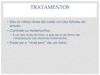 TRATAMENTOS
• São os vários níveis de cada um dos fatores do
ensaio.
• Controle ou testemunha:
• É um dos níveis do fator, e que serve de termo de
comparação aos restantes tratamentos.
• Pode ser o “nível zero” de um fator.
 