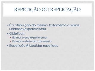 REPETIÇÃO OU REPLICAÇÃO
• É a atribuição do mesmo tratamento a várias
unidades experimentais.
• Objetivos:
• Estimar o erro experimental
• Estimar o efeito do tratamento
• Repetição ≠ Medidas repetidas
 