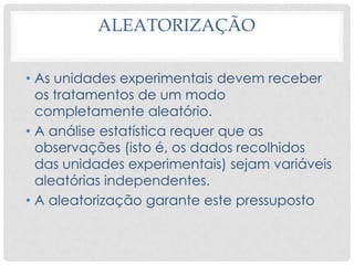 ALEATORIZAÇÃO
• As unidades experimentais devem receber
os tratamentos de um modo
completamente aleatório.
• A análise estatística requer que as
observações (isto é, os dados recolhidos
das unidades experimentais) sejam variáveis
aleatórias independentes.
• A aleatorização garante este pressuposto
 