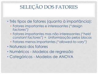 SELEÇÃO DOS FATORES
• Três tipos de fatores (quanto à importância):
• Fatores importantes e interessantes (“design
factores”)
• Fatores importantes mas não interessantes (“held
constant factores”) = Uniformização pelos blocos
• Fatores menos importantes (“allowed-to-vary”)
• Natureza dos fatores
• Numéricos - Modelos de regressão
• Categóricos - Modelos de ANOVA
 