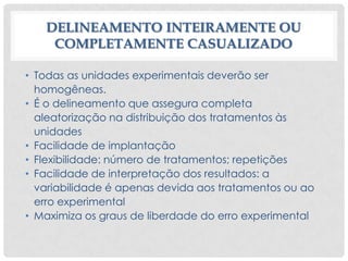DELINEAMENTO INTEIRAMENTE OU
COMPLETAMENTE CASUALIZADO
• Todas as unidades experimentais deverão ser
homogêneas.
• É o delineamento que assegura completa
aleatorização na distribuição dos tratamentos às
unidades
• Facilidade de implantação
• Flexibilidade: número de tratamentos; repetições
• Facilidade de interpretação dos resultados: a
variabilidade é apenas devida aos tratamentos ou ao
erro experimental
• Maximiza os graus de liberdade do erro experimental
 