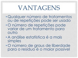 VANTAGENS
•Qualquer número de tratamentos
ou de repetições pode ser usado
•O número de repetições pode
variar de um tratamento para
outro
•A análise estatística é a mais
simples
•O número de graus de liberdade
para o resíduo é o maior possível
 