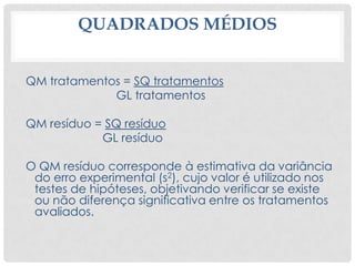 QUADRADOS MÉDIOS
QM tratamentos = SQ tratamentos
GL tratamentos
QM resíduo = SQ resíduo
GL resíduo
O QM resíduo corresponde à estimativa da variância
do erro experimental (s2), cujo valor é utilizado nos
testes de hipóteses, objetivando verificar se existe
ou não diferença significativa entre os tratamentos
avaliados.
 