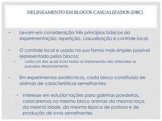DELINEAMENTO EM BLOCOS CASUALIZADOS (DBC)
• Levam em consideração três princípios básicos da
experimentação: repetição, casualização e controle local.
• O controle local e usado na sua forma mais simples possível
representado pelos blocos:
• cada um dos quais inclui todos os tratamentos são atribuídos as
parcelas aleatoriamente.
• Em experimentos zootécnicos, cada bloco constituído de
animais de características semelhantes:
• interesse em estudar rações para galinhas poedeiras,
colocaremos no mesmo bloco animais da mesma raça,
da mesma idade, da mesma época de postura e de
produção de ovos semelhantes.
 