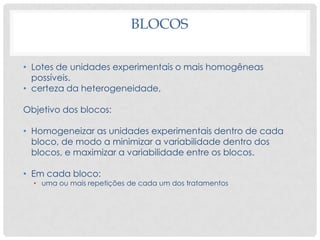 BLOCOS
• Lotes de unidades experimentais o mais homogêneas
possíveis.
• certeza da heterogeneidade,
Objetivo dos blocos:
• Homogeneizar as unidades experimentais dentro de cada
bloco, de modo a minimizar a variabilidade dentro dos
blocos, e maximizar a variabilidade entre os blocos.
• Em cada bloco:
• uma ou mais repetições de cada um dos tratamentos
 