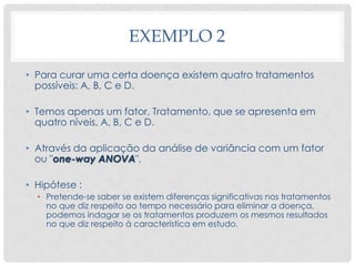 EXEMPLO 2
• Para curar uma certa doença existem quatro tratamentos
possíveis: A, B, C e D.
• Temos apenas um fator, Tratamento, que se apresenta em
quatro níveis, A, B, C e D.
• Através da aplicação da análise de variância com um fator
ou "one-way ANOVA",
• Hipótese :
• Pretende-se saber se existem diferenças significativas nos tratamentos
no que diz respeito ao tempo necessário para eliminar a doença,
podemos indagar se os tratamentos produzem os mesmos resultados
no que diz respeito à característica em estudo.
 