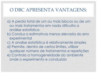 O DBC APRESENTA VANTAGENS:
a) A perda total de um ou mais blocos ou de um
ou mais tratamentos em nada dificulta a
análise estatística
b) Conduz a estimativas menos elevada do erro
experimental
c) A analise estatística é relativamente simples
d) Permite, dentro de certos limites, utilizar
qualquer número de tratamentos e repetições
e) Controla a homogeneidade do ambiente
onde o experimento e conduzido
 