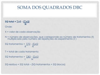 SOMA DOS QUADRADOS DBC
SQ total = x2 - (x)2
N
Onde:
X = valor de cada observação
N = número de observações, que corresponde ao número de tratamentos (t)
multiplicado pelo número de repetições do experimento (r )
SQ tratamentos = T2 - (x)2
R N
T = total de cada tratamento
SQ tratamentos = B2 - (x)2
t N
SQ resíduo = SQ total – (SQ tratamentos + SQ blocos)
 