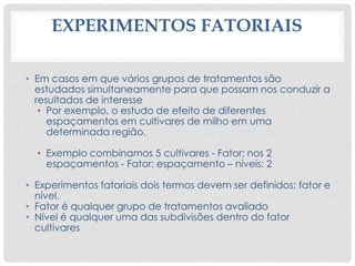 EXPERIMENTOS FATORIAIS
• Em casos em que vários grupos de tratamentos são
estudados simultaneamente para que possam nos conduzir a
resultados de interesse
• Por exemplo, o estudo de efeito de diferentes
espaçamentos em cultivares de milho em uma
determinada região.
• Exemplo combinamos 5 cultivares - Fator: nos 2
espaçamentos - Fator: espaçamento – níveis: 2
• Experimentos fatoriais dois termos devem ser definidos: fator e
nível.
• Fator é qualquer grupo de tratamentos avaliado
• Nível é qualquer uma das subdivisões dentro do fator
cultivares
 