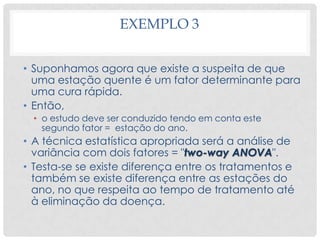 EXEMPLO 3
• Suponhamos agora que existe a suspeita de que
uma estação quente é um fator determinante para
uma cura rápida.
• Então,
• o estudo deve ser conduzido tendo em conta este
segundo fator = estação do ano.
• A técnica estatística apropriada será a análise de
variância com dois fatores = "two-way ANOVA".
• Testa-se se existe diferença entre os tratamentos e
também se existe diferença entre as estações do
ano, no que respeita ao tempo de tratamento até
à eliminação da doença.
 