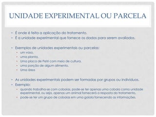 UNIDADE EXPERIMENTAL OU PARCELA
• É onde é feita a aplicação do tratamento.
• É a unidade experimental que fornece os dados para serem avaliados.
• Exemplos de unidades experimentais ou parcelas:
• um vaso,
• uma planta,
• Uma placa de Petri com meio de cultura,
• uma porção de algum alimento,
• Uma área
• As unidades experimentais podem ser formadas por grupos ou indivíduos.
• Exemplo:
• quando trabalha-se com cobaias, pode-se ter apenas uma cobaia como unidade
experimental, ou seja, apenas um animal fornecerá a resposta do tratamento,
• pode-se ter um grupo de cobaias em uma gaiola fornecendo as informações.
 