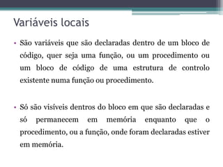 Variáveis locais São variáveis que são declaradas dentro de um bloco de código, quer seja uma função, ou um procedimento ou um bloco de código de uma estrutura de controlo existente numa função ou procedimento.Só são visíveis dentros do bloco em que são declaradas e só permanecem em memória enquanto que o procedimento, ou a função, onde foram declaradas estiver em memória. 