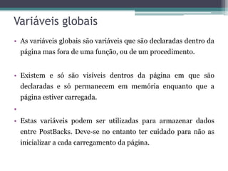 Variáveis globais As variáveis globais são variáveis que são declaradas dentro da página mas fora de uma função, ou de um procedimento. Existem e só são visíveis dentros da página em que são declaradas e só permanecem em memória enquanto que a página estiver carregada.Estas variáveis podem ser utilizadas para armazenar dados entre PostBacks. Deve-se no entanto ter cuidado para não as inicializar a cada carregamento da página. 