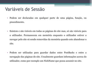 Variáveis de Sessão Podem ser declaradas em qualquer parte de uma página, função, ou procedimento. Existem e são visíveis em todas as páginas do site mas, só são visíveis para o utilizador. Permanecem em memória enquanto o utilizador estiver a navegar pelo site só sendo removidas da memória quando este abandonar o site. Podem ser utilizadas para guardar dados entre PostBacks e entre a navegação das páginas do site. Usualmente guardam informações acerca do utilizador, como por exemplo um NickName que possa assumir no site. 