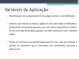 Variáveis de Aplicação São declaradas em qualquer parte de uma página, função, ou procedimento. Existem e são visíveis em todas as página do site e para todos os utilizadores. Permanecem em memória enquanto que o site estiver disponível no servidor. Só são removidas da memória quando o servidor reinicia ou o site é colocado offline. Podem ser utilizadas para guardar dados gerais do site, como por exemplo o número de utilizadores que se encontram num determinado momento a visitar o site.
