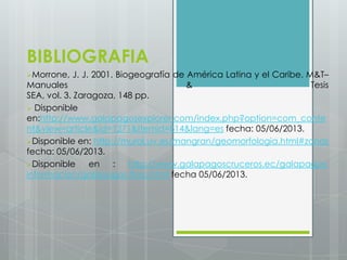 BIBLIOGRAFIA
Morrone, J. J. 2001. Biogeografía de América Latina y el Caribe. M&T–
Manuales & Tesis
SEA, vol. 3. Zaragoza, 148 pp.
 Disponible
en:http://www.galapagosexplorer.com/index.php?option=com_conte
nt&view=article&id=1271&Itemid=814&lang=es fecha: 05/06/2013.
Disponible en: http://mural.uv.es/mangran/geomorfologia.html#zonas
fecha: 05/06/2013.
Disponible en : http://www.galapagoscruceros.ec/galapagos-
informacion/galapagos-flora.html fecha 05/06/2013.
 