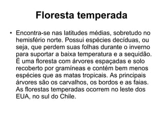 Floresta temperada Encontra-se nas latitudes médias, sobretudo no hemisfério norte. Possui espécies decíduas, ou seja, que perdem suas folhas durante o inverno para suportar a baixa temperatura e a sequidão. É uma floresta com árvores espaçadas e solo recoberto por gramíneas e contém bem menos espécies que as matas tropicais. As principais árvores são os carvalhos, os bordos e as faias. As florestas temperadas ocorrem no leste dos EUA, no sul do Chile. 