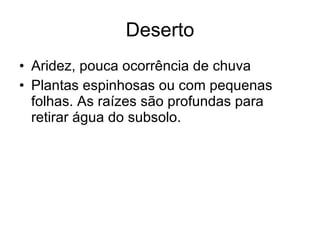 Deserto Aridez, pouca ocorrência de chuva Plantas espinhosas ou com pequenas folhas. As raízes são profundas para retirar água do subsolo. 