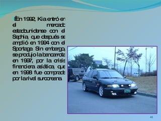   En 1992, Kia entró en el mercado estadounidense con el Sephia, que después se amplió en 1994 con el Sportage. Sin embargo, se produjo la bancarrota en 1997, por la crisis financiera asiática, que en 1998 fue comprada por la rival surcoreana. 