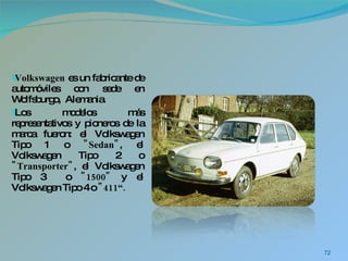 Volkswagen  es un fabricante de automóviles con sede en Wolfsburgo,  Alemania. Los modelos más representativos y pioneros de la marca fueron: el Volkswagen Tipo 1 o  "Sedan" , el Volkswagen Tipo 2 o  "Transporter" , el Volkswagen Tipo 3  o  "1500"  y el Volkswagen Tipo 4 o  "411“. 