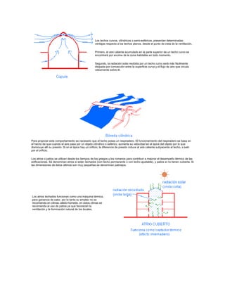 Los techos curvos, cilíndricos o semi-esféricos, presentan determinadas
ventajas respecto a los techos planos, desde el punto de vista de la ventilación.
Primero, el aire caliente acumulado en la parte superior de un techo curvo se
encontrará por encima de la zona habitable en todo momento.
Segundo, la radiación solar recibida por un techo curvo será más fácilmente
disipada por convección entre la superficie curva y el flujo de aire que circula
velozmente sobre él.
Para propiciar este comportamiento es necesario que el techo posea un respiradero. El funcionamiento del respiradero se basa en
el hecho de que cuando el aire pasa por un objeto cilíndrico o esférico, aumenta su velocidad en el ápice del objeto por lo que
disminuye allí su presión. Si en el ápice hay un orificio, la diferencia de presión induce al aire caliente subyacente al techo, a salir
por el orificio.
Los atrios o patios se utilizan desde los tiempos de los griegos y los romanos para contribuir a mejorar el desempeño térmico de las
edificaciones. Se denominan atrios si están techados (con techo permanente o con techo ajustable), y patios si no tienen cubierta. Si
las dimensiones de éstos últimos son muy pequeñas se denominan patinejos.
Los atrios techados funcionan como una máquina térmica,
para ganancia de calor, por lo tanto su empleo no se
recomienda en climas cálido-húmedo. en estos climas se
recomienda el uso de patios ya que favorecen la
ventilación y la iluminación natural de los locales.
 