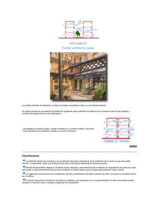 Los patios permiten la ventilación cruzada en locales conectados a ellos y a una fachada exterior.
En patios grandes se recomienda el empleo de vegetación para controlar la incidencia de la radiación solar en las paredes y
contribuir al balance térmico de la edificación.
Los patinejos en edificios altos, si están cerrados en su extremo inferior, funcionan
como elementos de ventilación cruzada y no como chimenea.
ARRIBA
Conclusiones
La selección del tipo de ventanas y sus accesorios tiene gran importancia en la ventilación de un local, ya que nos puede
permitir, o imposibilitar, lograr que el flujo de aire dentro del local se desarrolle de la forma prevista.
Resulta imprescindible integrar en el diseño de las ventanas y otras aberturas de ventilación los dispositivos de protección solar
para lograr un aprovechamiento óptimo de la ventilación al mismo tiempo que una adecuada protección solar o visual.
La vegetación puede provocar la canalización del aire y modificación del patrón exterior de viento, así como su impulsión dentro
de un edificio.
El cálculo manual de la ventilación resulta muy complejo y sus resultados son muy aproximados. Es más conveniente realizar
estudios en túnel de viento o emplear programas de computación.
 