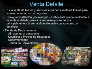 Venta Detalle 
• Es la venta de bienes y servicios a los consumidores finales para 
su uso personal, no de negocios. 
• Cualquier institución, por ejemplo un fabricante puede dedicarse a 
la venta al detalle, pero a la empresa que se dedica 
principalmente a la venta al detalle se le conoce como un 
detallista. 
- Tienda de Departamento 
- Almacenes al descuento 
- Detallista a Precios de Rebajados 
- Supermercados 
- Tienda de Conveniencia 
 