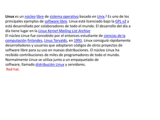 Linux es un núcleo libre de sistema operativo basado en Unix.3 Es uno de los
principales ejemplos de software libre. Linux está licenciado bajo la GPL v2 y
está desarrollado por colaboradores de todo el mundo. El desarrollo del día a
día tiene lugar en la Linux Kernel Mailing List Archive
El núcleo Linux fue concebido por el entonces estudiante de ciencias de la
computación finlandes, Linus Torvalds, en 1991. Linux consiguió rápidamente
desarrolladores y usuarios que adoptaron códigos de otros proyectos de
software libre para su uso en nuevas distribuciones. El núcleo Linux ha
recibido contribuciones de miles de programadores de todo el mundo.
Normalmente Linux se utiliza junto a un empaquetado de
software, llamado distribución Linux y servidores.
 Red hat.
 