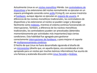Actualmente Linux es un núcleo monolítico híbrido. Los controladores de
dispositivos y las extensiones del núcleo normalmente se ejecutan en un
espacio privilegiado conocido como anillo 0 (ring 0), con acceso irrestricto
al hardware, aunque algunos se ejecutan en espacio de usuario. A
diferencia de los núcleos monolíticos tradicionales, los controladores de
dispositivos y las extensiones al núcleo se pueden cargar y descargar
fácilmente como módulos, mientras el sistema continúa funcionando sin
interrupciones. También, a diferencia de los núcleos monolíticos
tradicionales, los controladores pueden ser prevolcados (detenidos
momentáneamente por actividades más importantes) bajo ciertas
condiciones. Esta habilidad fue agregada para gestionar
correctamente interrupciones de hardware, y para mejorar el soporte
de multiprocesamiento simétrico.
El hecho de que Linux no fuera desarrollado siguiendo el diseño de
un micronúcleo (diseño que, en aquella época, era considerado el más
apropiado para un núcleo por muchos teóricos informáticos) fue asunto de
una famosa y acalorada discusión entre Linus Torvalds y Andrew
 
