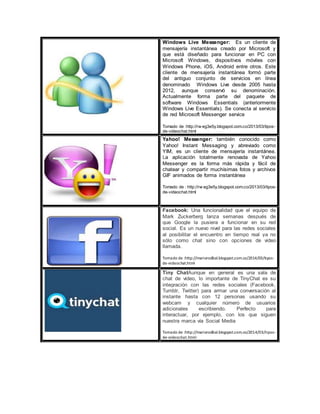 Windows Live Messenger: Es un cliente de
mensajería instantánea creado por Microsoft y
que está diseñado para funcionar en PC con
Microsoft Windows, dispositivos móviles con
Windows Phone, iOS, Android entre otros. Este
cliente de mensajería instantánea formó parte
del antiguo conjunto de servicios en línea
denominado Windows Live desde 2005 hasta
2012, aunque conservó su denominación.
Actualmente forma parte del paquete de
software Windows Essentials (anteriormente
Windows Live Essentials). Se conecta al servicio
de red Microsoft Messenger service
Tomado de :http://rw eg3e5y.blogspot.com.co/2013/03/tipos-
de-videochat.html
Yahoo! Messenger: también conocido como
Yahoo! Instant Messaging y abreviado como
YIM, es un cliente de mensajería instantánea.
La aplicación totalmente renovada de Yahoo
Messenger es la forma más rápida y fácil de
chatear y compartir muchísimas fotos y archivos
GIF animados de forma instantánea
Tomado de : http://rw eg3e5y.blogspot.com.co/2013/03/tipos-
de-videochat.html
Facebook: Una funcionalidad que el equipo de
Mark Zuckerberg lanza semanas después de
que Google la pusiera a funcionar en su red
social. Es un nuevo nivel para las redes sociales
al posibilitar el encuentro en tiempo real ya no
sólo como chat sino con opciones de video
llamada.
Tomado de :http://mariorodbal.blogspot.com.co/2014/03/tipos-
de-videochat.html
Tiny ChatAunque en general es una sala de
chat de video, lo importante de TinyChat es su
integración con las redes sociales (Facebook,
Tumblr, Twitter) para armar una conversación al
instante hasta con 12 personas usando su
webcam y cualquier número de usuarios
adicionales escribiendo. Perfecto para
interactuar, por ejemplo, con los que siguen
nuestra marca vía Social Media
Tomado de :http://mariorodbal.blogspot.com.co/2014/03/tipos-
de-videochat.html
 