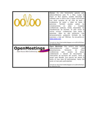 Oovoo: Es otra herramienta gratuita para
videoconferencia para Pc y Mac. Luego de
hacer un fácil registro, puedes descargar el
software para tu Disco duro y lograr comunicarte
con otros usuarios de vía chat de texto y
conferencia de audio y vídeo de hasta 6
personas. También puedes grabar las
conversaciones en vídeo y hospedar
conferencias públicas. Están disponibles las
transferencias de archivos. El plan inicial de
ooVoo incluye: conferencias para hasta 6
personas, vídeo en alta resolución, más
almacenamiento, grabación ilimitada de las
sesiones y más por 10$/mes. Se encuentra en:
www.oovoo.com.
Tomado de :http://mariorodbal.blogspot.com.co/2014/03/tipos-
de-videochat.html
Open Meetings: Otro servicio para realizar
videoconferencias muy utilizado para
presentaciones, formación en línea,
conferencias web, pizarra de dibujo,
colaboración y edición de documentos e
intercambio de escritorio del usuario. Tiene un
plugin para Moodle. Sus precios van desde 79
euros al mes para 50 participantes, hasta 249
euros al mes para participantes.
Tomado de :http://mariorodbal.blogspot.com.co/2014/03/tipos-
de-videochat.html
 