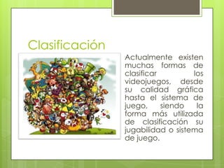 Clasificación
                Actualmente existen
                muchas formas de
                clasificar         los
                videojuegos, desde
                su calidad gráfica
                hasta el sistema de
                juego,     siendo   la
                forma más utilizada
                de clasificación su
                jugabilidad o sistema
                de juego.
 