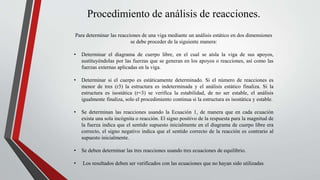 Procedimiento de análisis de reacciones.
Para determinar las reacciones de una viga mediante un análisis estático en dos dimensiones
se debe proceder de la siguiente manera:
• Determinar el diagrama de cuerpo libre, en el cual se aísla la viga de sus apoyos,
sustituyéndolas por las fuerzas que se generan en los apoyos o reacciones, así como las
fuerzas externas aplicadas en la viga.
• Determinar si el cuerpo es estáticamente determinado. Si el número de reacciones es
menor de tres (r3) la estructura es indeterminada y el análisis estático finaliza. Si la
estructura es isostática (r=3) se verifica la estabilidad, de no ser estable, el análisis
igualmente finaliza, solo el procedimiento continua si la estructura es isostática y estable.
• Se determinan las reacciones usando la Ecuación 1, de manera que en cada ecuación
exista una sola incógnita o reacción. El signo positivo de la respuesta para la magnitud de
la fuerza indica que el sentido supuesto inicialmente en el diagrama de cuerpo libre era
correcto, el signo negativo indica que el sentido correcto de la reacción es contrario al
supuesto inicialmente.
• Se deben determinar las tres reacciones usando tres ecuaciones de equilibrio.
• Los resultados deben ser verificados con las ecuaciones que no hayan sido utilizadas
 