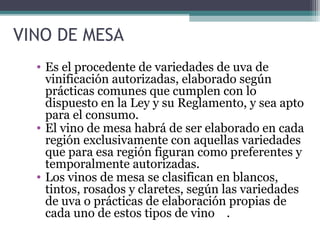 VINO DE MESA
• Es el procedente de variedades de uva de
vinificación autorizadas, elaborado según
prácticas comunes que cumplen con lo
dispuesto en la Ley y su Reglamento, y sea apto
para el consumo.
• El vino de mesa habrá de ser elaborado en cada
región exclusivamente con aquellas variedades
que para esa región figuran como preferentes y
temporalmente autorizadas.
• Los vinos de mesa se clasifican en blancos,
tintos, rosados y claretes, según las variedades
de uva o prácticas de elaboración propias de
cada uno de estos tipos de vino .

 