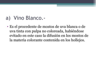 a) Vino Blanco.• Es el procedente de mostos de uva blanca o de
uva tinta con pulpa no coloreada, habiéndose
evitado en este caso la difusión en los mostos de
la materia colorante contenida en los hollejos.

 