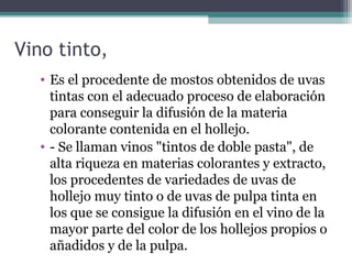 Vino tinto,
• Es el procedente de mostos obtenidos de uvas
tintas con el adecuado proceso de elaboración
para conseguir la difusión de la materia
colorante contenida en el hollejo.
• - Se llaman vinos "tintos de doble pasta", de
alta riqueza en materias colorantes y extracto,
los procedentes de variedades de uvas de
hollejo muy tinto o de uvas de pulpa tinta en
los que se consigue la difusión en el vino de la
mayor parte del color de los hollejos propios o
añadidos y de la pulpa.

 