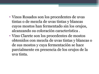 • Vinos Rosados son los procedentes de uvas
tintas o de mezcla de uvas tintas y blancas
cuyos mostos han fermentado sin los orujos,
alcanzando su coloración característica .
• Vino Clarete son los procedentes de mostos
obtenidos con mezcla de uvas tintas y blancas o
de sus mostos y cuya fermentación se hace
parcialmente en presencia de los orujos de la
uva tinta.

 