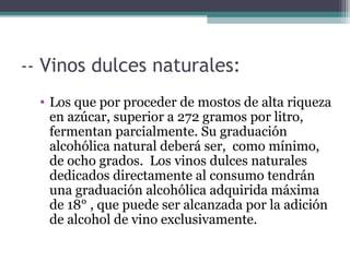 -- Vinos dulces naturales:
• Los que por proceder de mostos de alta riqueza
en azúcar, superior a 272 gramos por litro,
fermentan parcialmente. Su graduación
alcohólica natural deberá ser, como mínimo,
de ocho grados. Los vinos dulces naturales
dedicados directamente al consumo tendrán
una graduación alcohólica adquirida máxima
de 18° , que puede ser alcanzada por la adición
de alcohol de vino exclusivamente.

 