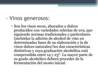 - Vinos generosos:
• Son los vinos secos, abocados o dulces
producidos con variedades selectas de uva, que
siguiendo normas tradicionales o particulares
(incluidas la adición de alcohol de vino en
determinadas fases de su elaboración y la de
vinos dulces naturales) les dan características
distintivas y cuya graduación alcohólica está
comprendida entre 14 y 23°. La mayor parte de
su grado alcohólico deberá proceder de la
fermentación del mosto inicial.

 