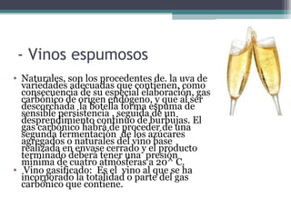 - Vinos espumosos
• Naturales, son los procedentes de. la uva de
variedades adecuadas que contienen, como
consecuencia de su especial elaboración, gas
carbónico de origen endógeno, y que al ser
descorchada la botella forma espuma de
sensible persistencia , seguida de un
desprendimiento continuo de burbujas. El
gas carbónico habrá de proceder de una
segunda fermentación de los azúcares
agregados o naturales del vino base
realizada en envase cerrado y el producto
terminado deberá tener una presión
mínima de cuatro atmósferas a 20^ C.
• Vino gasificado: Es el vino al que se ha
incorporado la totalidad o parte del gas
carbónico que contiene.

 