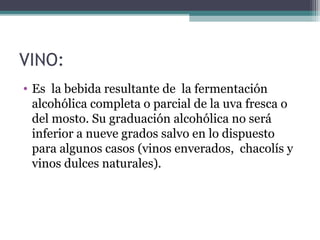 VINO:
• Es la bebida resultante de la fermentación
alcohólica completa o parcial de la uva fresca o
del mosto. Su graduación alcohólica no será
inferior a nueve grados salvo en lo dispuesto
para algunos casos (vinos enverados, chacolís y
vinos dulces naturales).

 