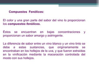 Compuestos Fenólicos:
El color y una gran parte del sabor del vino lo proporcionan
los compuestos fenólicos.
Éstos se encuentran en bajas concentraciones
proporcionan un sabor amargo y astringente.

y

La diferencia de sabor entre un vino blanco y un vino tinto se
debe a estas sustancias, que originariamente se
encontraban en los hollejos de la uva, y que fueron extraídas
en la vinificación mediante la maceración controlada del
mosto con sus hollejos.

 
