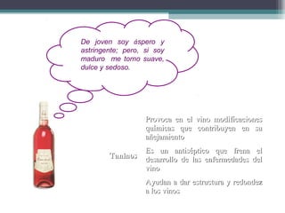 De joven soy áspero y
astringente; pero, si soy
maduro me torno suave,
dulce y sedoso.

Provoca en el vino modificaciones
químicas que contribuyen en su
añejamiento
Taninos

Es un antiséptico que frena el
desarrollo de las enfermedades del
vino
Ayudan a dar estructura y redondez
a los vinos

 